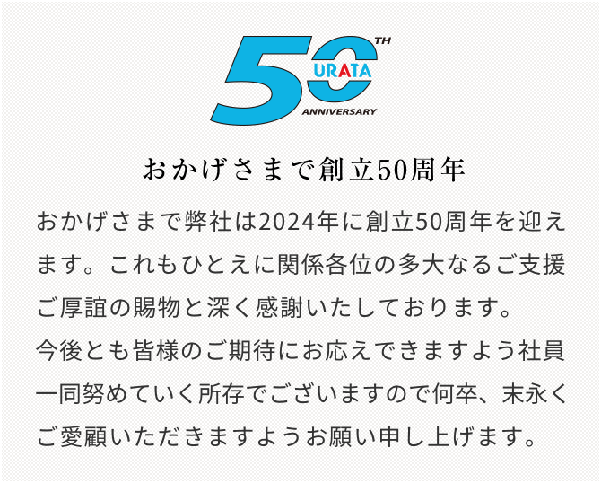 おかげさまで弊社は2024年に創立50周年を迎えます。これもひとえに関係各位の多大なるご支援、ご厚誼の賜物と深く感謝いたしております。今後とも皆様のご期待にお応えできますよう社員一同努めていく所存でございますので何卒、末永くご愛顧いただきますようお願い申し上げます。